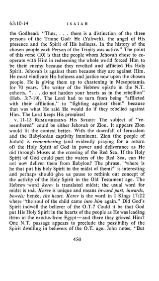 63110-14 I S A I A H
the Godhead: “Thus, . . . there is a distinction of the three
persons of the Triune God: He (Yahweh), the angel of His
presence and the Spirit of His holin.ess. In the history of the
chosen people each Person of the Trinity was active.” The point
of this verse (10)is that the people whom Jehovah chose to co-
operate with Him in redeeming the whole world forced Him to
be their enemy because they revolted and afflicted His Holy
Spirit. Jehovah is against them because they are against Him.
He must vindicate His holiness and justice now upon the chosen
people. He is giving them up to chastening in Mesopotamia
for 70 years, The writer of the Hebrew epistle in the N.T.
exhorts, I ‘ . . . do not harden your hearts as in the rebellion”
(Heb. 3:7-19). The Lord had to turn from being “afflicted
with their affliction,” to “fighting against them” because
that was what He said He would do if they rebelled against
Him. The Lord keeps His promises!
v. 11-13 REMEMBERINGHIS SPIRIT:The subject of “re-
membered” could be either Jehovah or Zion. It appears Zion
would fit the context better. With the downfall of Jerusalem
and the Babylonian captivity imminent, Zion (the people of
Judah) is remembering (and evidently praying for a return
of) the Holy Spirit of God in power and deliverance as He
did through Moses at the crossing of the Red Sea. If the Holy
Spi’rit of God could part the waters of the Red Sea, can He
not now deliver them from Babylon? The phrase, “where is
he that put his holy Spirit in the midst of them?” is interesting
arid perhaps should,give us pause to rethink our concept of
the activity of the Holy Spirit in the Old Testament age. The
Hebrew ,word kerev is translated midst; the usual word for
midst is tok. Kerev is unique and means inward part, inwards,
bowels; hence, the heart. Kerev is the word in I Kings 17:22
where “the soul of the child came into him again.” Did God’s
Spirit indwell the believer of the O.T.? Could it be that God
put His Holy Spirit in the hearts of the people as He was leading
them in the exodus from Egypt-and there they grieved Him?
One N.T. passage appears to preclude the possibility of the
Spirit dwelling in believers of the O.T. age. John notes, “But
450
 