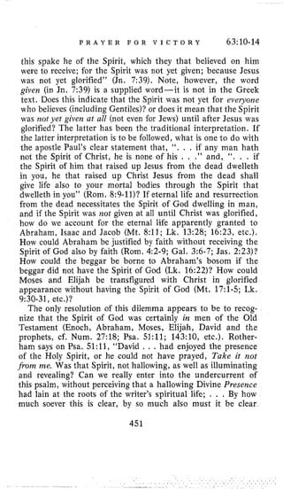 P R A Y E R F O R V I C T O R Y 63:10-14
this spake he of the Spirit, which they that believed on him
were to receive; for the Spirit was not yet given; because Jesus
was not yet glorified” (Jn. 7:39). Note, however, the word
given (in Jn, 7:39) is a supplied word-it is not in the Greek
text. Does this indicate that the Spirit was not yet for everyoiie
who believes (including Gentiles)? or does it mean that the Spirit
was 7101 yet given at all (not even for Jews) until after Jesus was
glorified? The latter has been the traditional interpretation, If
the latter interpretation is to be followed, what is one l o do with
the apostle Paul’s clear statement that, “, . . if any man hath
not the Spirit of Christ, he is none of his . . .” and, ‘‘. . . if
the Spirit of him that raised up Jesus from the dead dwelleth
in you, he that raised up Christ Jesus from the dead shall
give life also to your mortal bodies through the Spirit that
dwelleth in you” (Rom. 8:9-ll)?If eternal life and resurrection
from the dead necessitates the Spirit of God dwelling in man,
and if the Spirit was not given at all until Christ was glorified,
how do we account for the eternal life apparently granted to
Abraham, Isaac and Jacob (Mt. 8:ll; Lk. 13:28; 16:23, etc.).
How could Abraham be justified by faith without receiving the
Spirit of God also by faith (Rom. 4:2-9; Gal. 3:6-7;Jas. 2:23)?
How could the beggar be borne to Abraham’s bosom if the
beggar did not have the Spirit of God (Lk. 16:22)? How could
Moses and Elijah be transfigured with Christ in glorified
appearance without having the Spirit of God (Mt, 17:l-5; Lk.
9:30-31, etc.)?
The only resolution of this dilemma appears to be to recog-
nize that the Spirit of God was certainly in men of the Old
Testament (Enoch, Abraham, Moses, Elijah, David and the
prophets, cf. Num. 27:18; Psa. 51:ll; 143:10, etc.). Rother-
ham sshys on Psa. 51:11, “David . . . had enjoyed the presence
of the Holy Spirit, or he could not have prayed, Take it not
from me. Was that Spirit, not hallowing, as well as illuminating
and revealing? Can we really enter into the undercurrent of
this psalm, without perceiving that a hallowing Divine Presence
had lain at the roots of the writer’s spiritual life; . . . By how
much soever this is clear, by so much also must it be clear,
451
 