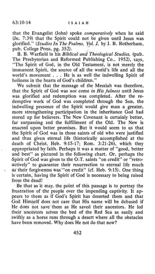 63:10-14 I S A I A H
that the Evangelist (John) spoke comparatively when he said
(Jn. 7:39) that the Spirit could not be given until Jesus was
glorified.” (StudiesIn The Psalms,‘ 2YoZ.!I,by J. B. Rotherham,
pub. College Press, pg. 352).
B. B. Warfield in his Biblical and Theological Studies, (pub.
The Presbyterian and Reformed Publishing Co., 1952), says,
“The Spirit of God, in the Old Testament, is not merely the
immanent Spirit, the source of all the world’s life and all the
world’s movement . . . He is as well the indwelling Spirit of
holiness in the hearts of God’s children.”
We submit that the message of the Messiah was therefore,
that the Spirit of God was not come in Hisfiillness until Jesus
was glorified and redemption was completed. After the re-
demptive work of God was completed through the Son, the
indwelling presence of the Spirit would give man a greater,
more strengthening participation in the inheritance God had
stored up for believers. The New Covenant is certainly better,
far surpassing and the fulfillment of the Old. The New is
enacted upon better promises. But it would seem to us that
the Spirit of God was in those saints of old who were justified
and thus given eternal life (historically accomplished at the
death of Christ, Heb. 9:l.S-17; Rom. 3:21-26), which they
appropriated by faith. Perhaps it was a matter of “good, better
and best” as pictured in the following chart. Or, perhaps the
,Spirit ofGod was given to the O.T. saints “on credit” or “retro-
%actively”to guarantee their resurrection to eternal life much
as their forgiveness @as~“oncredit” (cf. Heb. 9:15). 0ne.thing
is certain, having the Spirit of God is necessary to being raised
from the dead!
Be that as it may, the point of this passage is to portray the
frustration of the people over the impending captivity. It ap-
pears to them as if God’s Spirit has deserted them and that
God Himself does not care that His name will be debased if
He does not save‘them as He saved their ancestors. He led
their ancestors across the bed of the Red Sea as easily and
swiftly as a horse runs through a desert where all the obstacles
have been removed. Why does He not do that now?
1
452
 