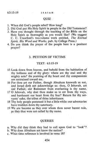63~15-19 I S A I A H
QUIZ
1. When did God’speople rebel? How long?
2. Did God put His Holy Spirit in people in the Old Testament?
3. Have you thought through the teaching of the Bible on the
Holy Spirit as thoroughly as you would like? (We suggest
C. C. Crawford’s two-volume work entitled, The Eternal
Spirit, His Word and Works, pub. by College Press.)
4.Do you think the prayer of the people here is a penitent
prayer?
3. PETITION OF VICTIMS
TEXT: 63:15-19
15 Look down from heaven, and behold from the habitation of
thy holiness and of thy glory: where are thy zeal and thy
mighty acts? the yeai-riing of thy heart and thy compassions
are restrained toward me.
16 For thou art our Father, though Abraham knoweth us not,
acknowledge us: thou, 0 Jehovah, art
eemer from everlasting is thy name.
st thou make us to err from thy ways,
heart from thy fear? Return for thy ser-
18 Thy holy people possessed it but a little while: our adversaries
19 We are become as they over whom thou never barest rule,
of thine inheritance.
have trodden down thy sanctuary.
ps tEey that were not called by thy name.
QUERIES
e. Why did tQey think they had to call upon God to “look”?
b. why does Ab’taharn not know the nation?
c. What t h e reference is involved in verse 18?
454
 