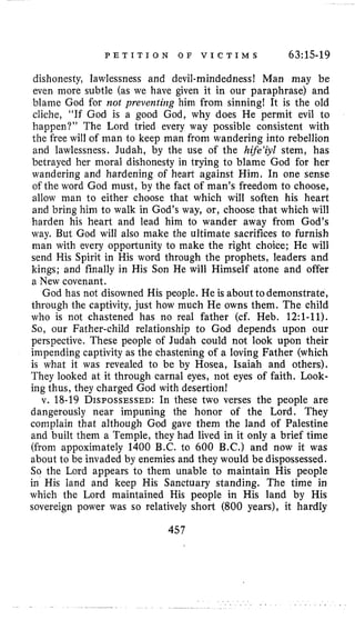 P E T I T I O N O F V I C T I M S 63:15-19
dishonesty, lawlessness and devil-mindedness! Man may be
even inore subtle (as we have given it in our paraphrase) and
blame God for not preventing him from sinning! It is the old
cliche, “If God is a good God, why does He permit evil to
happen?” The Lord tried every way possible consistent with
the free will of man to keep man from wandering into rebellion
and lawlessness. Judah, by the use of the hife‘iyl stem, has
betrayed her moral dishonesty in trying to blame God for her
wandering and hardening of heart against Him. In one sense
of the word God must, by the fact of man’s freedom to choose,
allow man to either choose that which will soften his heart
and bring him to walk in God’s way, or, choose that which will
harden his heart and lead him to wander away from God’s
way. But God will also make the ultimate sacrifices to furnish
man with every opportunity to make the right choice; He will
send His Spirit in His word through the prophets, leaders and
kings; and finally in His Son He will Himself atone and offer
a New covenant.
God has not disowned His people. He is aboutto demonstrate,
through the captivity, just how much He owns them. The child
who is not chastened has no real father (cf. Heb. 12:l-ll).
So, our Father-child relationship to God depends upon our
perspective. These people of Judah could not look upon their
impending captivity as the chastening of a loving Father (which
is what it was revealed to be by Hosea, Isaiah and others).
They looked at it through carnal eyes, not eyes of faith. Look-
ing thus, they charged God with desertion!
v. 18-19 DISPOSSESSED:In these two verses the people are
dangerously near impuning the honor of the Lord. They
complain that although God gave them the land of Palestine
and built them a Temple, they had lived in it only a brief time
(from appoximately 1400 B.C. to 600 B.C.) and now it was
about to be invaded by enemies and they would be dispossessed.
So the Lord appears to them unable to maintain His people
in His land and keep His Sanctuary standing. The time in
which the Lord maintained His people in His land by His
sovereign power was so relatively short (800 years), it hardly
457
 