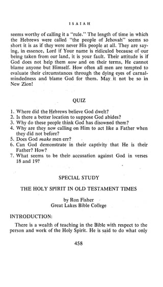 I S A I A H
seems worthy of calling it a “rule.” The length of time in which
the Hebrews were called “the people of Jehovah” seems so
short it is as if they were never His people at all. They are say-
ing, in essence, Lord if Your name is ridiculed because of our
being taken from our land, it is your fault. Their attitude is if
God does not help them now and on their terms, He cannot
blame anyone but Himself. How often all men are tempted to
evaluate their circumstances through the dying eyes of carnal-
mindedness and blame God for them. May it not be so in
New Zion!
QUIZ
1. Where did the Hebrews believe God dwelt?
2. Is there a better location to suppose God abides?
3. Why do these people think God has disowned them?
4.Why are they now calling on Him to act like a Father when
5. Does God make men err?
6. Can God demonstrate in their captivity that He is their
7. What seems to be their accusation against God in verses
they did not before?
Father? How?
18 and 19?
SPECIAL STUDY
THE HOLY SPIRIT IN OLD TESTAMENT TIMES
by Ron Fisher
Great Lakes Bible College
INTRODUCTION:
There is a wealth of teaching in the Bible with respect to the
person and work of the Holy Spirit. He is said to do what only
458
 
