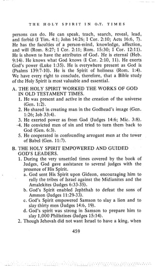 T H E H O L Y S P I R I T I N O.T. T I M E S
persons can do. He can speak, teach, search, reveal, lead,
and forbid (I Tim. 4;l; John 14:26; I Cor. 2:lO; Acts 16:6, 7).
He has the faculties of a person-mind, knowledge, affection,
and will (Rom. 8:27; I Cor. 2:ll; Rom. 1530; I Cor. 12:ll).
He is shown to have the attributes of God. He is eternal (Heb.
9:14). He knows what God knows (I Cor. 2:10, 11).He exerts
God’s power (Luke 1:35). He is everywhere present as God is
(Psalms 139:7-10). He is the Spirit of holiness (Rom. 1:4).
We have every right to conclude, therefore, that a Bible study
of the Holy Spirit is most valuable and essential.
A, THE HOLY SPIRIT WORKED THE WORKS OF GOD
IN OLD TESTAMENT TIMES.
1. He was present and active in the creation of the universe
2. He shared in creating man in the Godhead’s image (Gen.
3. He exerted power as from God (Judges 14:6; Mic. 3:8),
,4. He convicted men of sin and tried to turn them back to
5. He cooperated in confounding arrogant men at the tower
(Gen. 1:2).
1:26; Job 33:4).
God (Gen. 6:3).
of Babel (Gen. 11:7).
B. THE HOLY SPIRIT EMPOWERED AND GUIDED
GOD’S LEADERS.
1. During the very unsettled times covered by the book of
Judges, God gave assistance to several judges with the
presence of His Spirit.
a. God sent His Spirit upon Gideon, encouraging him to
rally the tribes of Israel against the Midianites and the
Amalekites (Judges 6:33-35).
b. God’s Spirit enabled Jephthah to defeat the sons of
Ammon (Judges 11:29-33).
c. God’s Spirit empowered Samson to slay a lion and to
slay thirty men (Judges 14:6, 19).
d. God’s spirit was strong in Samson to prepare him to
slay 1,000Philistines (Judges 1514).
2. Though Jehovah did not want Israel to have a king, when
459
 