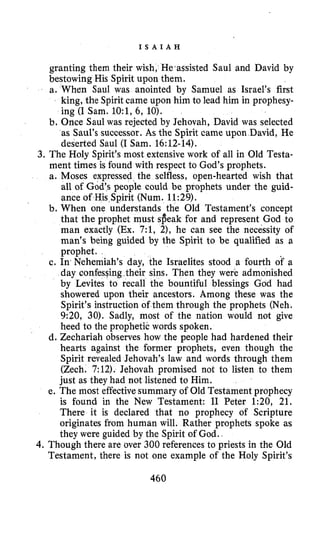 I S A I A H
granting them their wish, He‘assisted Saul and David by
bestowing His Spirit upon them.
a. When Saul was anointed by Samuel as Israel’s first
king, the Spiritcame upon him to lead him in prophesy-
ing (I Sam. lO:l,6, 10).
b. Once Saul was rejected by Jehovah, David was selected
as Saul’s successor. As the Spirit came upon David, He
deserted Saul (I Sam. 16:12-14).
3. The Holy Spirit’s most extensive work of all in Old Testa-
ment times is found with respect to God’s prophets.
a. Moses expressed the selfless, open-hearted wish that
all of God’s people could be prophets under the guid-
pirit (Num. 11:29).
nderstands the Old Testament’s concept
that the prophet must sfieak for and represent God to
man exactly (Ex. 7:1, 2), he can see the necessity of
man’s being guided by the Spirit to be qualified as a
prophet.
c. In Nehemiah’s day, the Israelites stood a fourth of a
day confesqing their sins. Then they were admonished
by Levites to recall the bountiful blessings God had
showered upon their ancestors. Among these was the
Spirit’s instruction of them through the prophets (Neh.
9:20, 30). Sadly, most of the nation would not give
heed to the prophetic words spoken.
d. Zechariah observes how the people had hardened their
hearts against the former prophets, even though the
Spirit revealed Jehovah’s law and words through them
(Zech. 7:12). Jehovah promised not to listen to them
just as they had not listened to Him.
e. The most effectivesummary of Old Testament prophecy
is found in the New Testament: I1 Peter 1:20, 21.
There it is declared that no prophecy of Scripture
originates from human will. Rather prophets spoke as
they were guided by the Spirit of God..
4. Though there are over 300 references to priests in the Old
Testament, there is not one example of the Holy Spirit’s
460
 
