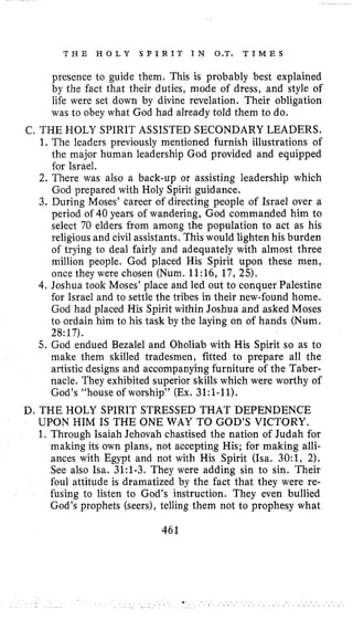 T H E H O L Y S P I R I T IN O.T. T I M E S
presence to guide them. This is probably best explained
by the fact that their duties, mode of dress, and style of
life were set down by divine revelation. Their obligation
was to obey what God had already told them to do,
C. THE HOLY SPIRIT ASSISTED SECONDARY LEADERS.
1. The leaders previously mentioned furnish illustrations of
the major human leadership God provided and equipped
for Israel.
2. There was also a back-up or assisting leadership which
God prepared with Holy Spirit guidance.
3. During Moses’ Career of directing people of Israel over a
period of 40 years of wandering, God commanded him to
select 70 elders from among the population to act as his
religious and civil assistants. This would lighten his burden
of trying to deal fairly and adequately with almost three
million people. God placed His Spirit upon these men,
once they were chosen (Num. 11:16, 17, 25).
4. Joshua took Moses’ place and led out to conquer Palestine
for Israel and to settle the tribes in their new-found home.
God had placed His Spirit within Joshua and asked Moses
to ordain him to his task by the laying on of hands (Num.
28:17).
5. God endued Bezalel and Oholiab with His Spirit so as to
make them skilled tradesmen, fitted to prepare all the
artistic designs and accompanying furniture of the Taber-
nacle. They exhibited superior skills which were worthy of
God’s “house of worship” (Ex. 31:l-11).
D. THE HOLY SPIRIT STRESSED THAT DEPENDENCE
UPON HIM IS THE ONE WAY TO GOD’S VICTORY.
1. Through Isaiah Jehovah chastised the nation of Judah for
making its own plans, not accepting His; for making alli-
ances with Egypt and not with His Spirit (Isa. 30:1, 2).
See also Isa. 31:l-3. They were adding sin to sin. Their
foul attitude is dramatized by the fact that they were re-
fusing to listen to God’s instruction. They even bullied
God’s prophets (seers), telling them not to prophesy what
461
 