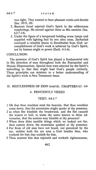 64~1-7 I S A I A H
was right. They wanted to hear pleasant words and deceits
(Isa. 30:9, 10).
wanderings, He turned against them as His enemies (ha.
3. Under the figure of a lampstand holding seven lamps and
supplied with lighting fuel by two olive trees, Zechariah
conveyed a valuable lesson to Zerubbabel from God: ac-
complishment of God’s work is achieved by God’s Spirit,
not by human might or power (Zech. 4:l-6).
2. Because Israel rejected God’s Spirit in
63:7- 14).
CONCLUSION:
The presence of God’s Spirit has played a fundamental role
in His direction of men throughout both the Patriarchal and
Mosaic Dispensations. Special men were selected for the Spirit’s
indwelling so that they might lead God’s people correctly.
These principles can minister to a better understanding of
the Spirit’s work in New Testament times.
D. RESTLESSNESS OF ZION (cont’d), CHAPTERS 63 - 64
4. PENITENTLY VEXED
TEXT: 64~1-7
1 Oh that thou wouldest rend the heavens, that thou wouldest
come down, that the mountains might quake at thy presence,
2 as when fire kindleth the brushwood, and the fire causeth
the waters to boil; to make thy name known to thine ad-
versaries, that the nations may tremble at thy presence!
3 When thou didst terrible things which we looked not for,
thou carnest down; the mountains quaked at thy presence.
4 For from of old men have not heard, nor perceived by the
ear, neither hath the eye seen a God besides thee, who
worketh for him that waiteth for him.
5 Thou meetest him that rejoiceth and worketh righteousness,
462
 