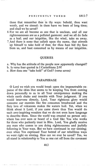 P E N I T E N T L Y V E X E D 64:1-7
those that remember thee‘in thy ways: behold, thou wast
wroth, and we sinned: in them have we been of long time;
and shall we be saved?
6 For we are all become as one that is unclean, and all our
righteousnesses are as a polluted garment: and we all do fade
as a leaf; and our iniquities, like the wind, take us away.
7.And there is none that calleth upon thy name, that stirreth
up himself to take hold of thee; for thou hast hid thy face
from us, and hast consumed us by means of our iniquities.
QUERIES
a. Why has the attitude of the people now apparently changed?
b, Is verse four quoted in I Corinthians 2:9?
c. How does one “take hold” of God? (verse seven)
PARAPHRASE
0 Lord we wish you would break open the impenetrable ex-
panse of the skies that seems to be keeping You from coming
down personally to us in all Your omnipotence making the
whole earth shake and tremble with Your judgment. If you
would intervene directly, Lord, Your righteous glory would
consume our enemies like fire consumes brushwood and the
fiery lava of volcanoes makes the waters boil. Yet, when we
think about it Lord, if you came down thus You would do
such awe-inspiring wonders that we do not even have language
to describe them. Since the world was created no person any-
where has ever seen or heard of a God like You who works
for those who patiently trust in Him. Lord, You gladly receive
any man who comes to you doing righteousness and joyfully
following in Your ways. But we have continued in our sinning;
even when You expressed Your hatred of our rebellious ways
we went right on sinning. How can we ever be saved? Yes, we
all stand in relationship to You as one cut off from the covenant
463
 