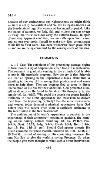 64:1-7 I S A I A H
because of our uncleanness; any righteousness we might think
we have is really non-existent and we are as legally unclean as
the bloodstained rags of a woman at her monthly period. Like
the leaves of autumn, we fade, fall and wither; our sins sweep
us away like the wind blows away the autumn leaves, In spite
of our very apparent condition, no one calls upon Your name
and no one ever prods himself to make any firm commitment
of his life to Your word. You have withdrawn Your grace from
us and we are being consumed by the consequences of our sins.
COMMENTS
v. 1-3 CRY:The complaint of the preceeding passage begins
to turn toward a cry of desperation which leads to a confession.
The remnant is gradually coming to the attitude Cod is able
to use in His messianic program. Now the cry is that Jehovah
will tear an opening in the impenetrable black cloud that is
standing in the way of His seeing their predicament and come
down to help them. They are begging God to come in direct
intervention as He did €or their ancestors, God presented Him-
self as directly as He dared to Isaiah in His theophany in the
temple (cf. Isa. 6:Iff),Why could the people not accept Isaiah’s
testimony to that direct appearance and trust Him to deliver
them from the impending captivity? For the same reason men
and women today demand a physical appearance from God
before they will believe when there is sufficient testimony to
His incarnation in the New Testament!
The anticipation of Jehovah’s appearance is couched in the
experiences of their ancestors-mountains quaking, fire burn-
ing, waters boiling, nations trembling, (cf. Ex. 19:16ff; Psa.
144:s; Deut. 32:22; Judg. 54-5; Micah 1:3-4; Heb. 1:4-6;
3:3; 15; Psa. 18:8-16, etc.). Should God appear directly He
would consume the whole material universe (cf. Heb. 12:18-21;
18:25-29). Instead of coming in His consuming Presence, He
sent His Son to give the world a saving Presence. So when
the people give more thought to what such a direct intervention
464
 
