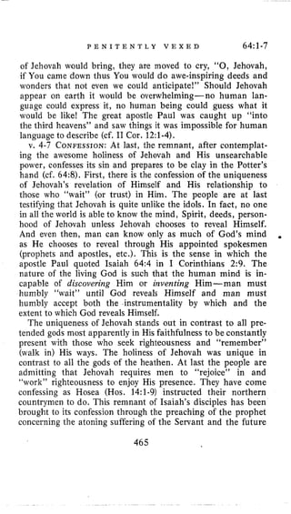 P E N I T E N T L Y V E X E D 64:1-7
of Jehovah would bring, they are moved to cry, “0, Jehovah,
if You came down thus You would do awe-inspiring deeds and
wonders that not even we could anticipate!’’ Should Jehovah
appear on earth it would be overwhelming-no human lan-
guage could express it, no human being could guess what it
would be like1 The great apostle Paul was caught up “into
the third heavens” and saw things it was impossible for human
language to describe (cf. I1 Cor. 12:l-4).
v. 4-7 CONFESSION:At last, the remnant, after contemplat-
ing the awesome holiness of Jehovah and His unsearchable
power, confesses its sin and prepares to be clay in the Potter’s
hand (cf. 64:8). First, there is the confession of the uniqueness
of Jehovah’s revelation of Himself and His relationship to
those who “wait” (or trust) in Him. The people are at last
testifying that Jehovah is quite unlike the idols. In fact, no one
in all the world is able to know the mind, Spirit, deeds, person-
hood of Jehovah unless Jehovah chooses to reveal Himself.
And even then, man can know only as much of God’s mind
as He chooses to reveal through His appointed spokesmen
(prophets and apostles, etc.). This is the sense in which the
apostle Paul quoted Isaiah 64:4 in I Corinthians 2:9. The
nature of the living God is such that the human mind is in-
capable of discovering Him or inventing Him-man must
humbly “wait” until God reveals Himself and man must
humbly accept both the instrumentality by which and the
extent to which God reveals Himself.
The uniqueness of Jehovah stands out in contrast to all pre-
tended gods most apparently in His faithfulness to be constantly
present with those who seek righteousness and LLremernber”
(walk in) His ways. The holiness of Jehovah was unique in
contrast to all the gods of the heathen. At last the people are
admitting that Jehovah requires men to “rejoice” in and
“work” righteousness to enjoy His presence. They have come
confessing as Hosea (Hos. 14:1-9) instructed their northern
countrymen to do, This remnant of Isaiah’s disciples has been
brought to its confession through the preaching of the prophet
concerning the atoning suffering of the Servant and the future
.
465
 