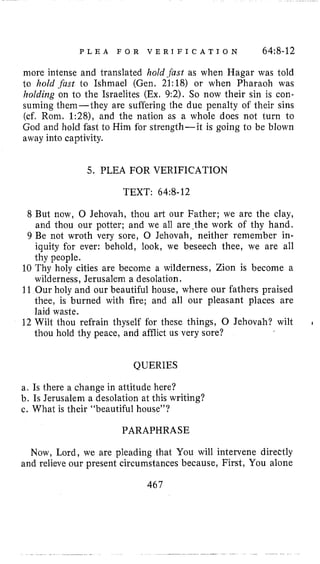 P L E A F O R V E R I F I C A T I O N 64~8-12
more intense and translated hold .fast as when Hagar was told
to hold .fust to Ishmael (Gen. 21:18) or when Pharaoh was
holding on to the Israelites (Ex, 9:2). So now their sin is con-
suming them-they are suffering the due penalty of their sins
(cf. Rom. 1:28), and the nation as a whole does not turn to
God and hold fast to Him for strength-it is going to be blown
away into captivity.
5. PLEA FOR VERIFICATION
TEXT: 64:8-12
8 But now, 0 Jehovah, thou art our Father; we are the clay,
and thou our potter; and we all are ,the work of thy hand.
9 Be not wroth very sore, 0 Jehovah, neither remember in-
iquity for ever: behold, look, we beseech thee, we are all
thy people.
10 Thy holy cities are become a wilderness, Zion is become a
wilderness, Jerusalem a desolation.
11 Our holy and our beautiful house, where our fathers praised
thee, is burned with fire; and all our pleasant places are
laid waste.
12 Wilt thou refrain thyself for these things, 0 Jehovah? wilt
thou hold thy peace, and afflict us very sore?
I
QUERIES
a. Is there a change in attitude here?
b. Is Jerusalem a desolation at this writing?
c. What is their “beautiful house”?
PARAPHRASE
Now, Lord, we are pleading that You will intervene directly
and relieve our present circumstances because, First, You alone
467
 