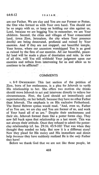 64:8-12 I S A I A H ,
are our Father. We are clay and You are our Former or Potter,
the One who formed us with Your own hand. You should not
be so angry with us, or keep on holding our sins against us,
Lord, because we are begging You to remember, we are Your
children. Second, the cities and villages of Your consecrated
land, (even Zion, Jerusalem, the city where Your presence
dwells) are being desecrated, profaned and ruined by Your
enemies. And if they are not stopped, our beautiful temple,
Your house, where our ancestors worshipped You is as good
as ruined by the fires of our enemies. All our beautiful, peace-
ful land will be made a place of desolation and ruin. In view
of all this, will You still withhold Your judgment upon our
enemies and refrain from intervening for us and allow us to
continue to be afflicted?
COMMENTS
v. 8-9 OWNERSHIP:This last section of the petition of
Zion, born of her restlessness, is a plea for Jehovah to verify
His relationship to her. She offers two motives she thinks
should move Jehovah to act and intervene directly to relieve her
circumstances. First, the Lord should act immediately and
supernaturally, on her behalf, because they have no other Father
than Jehovah. The emphasis is on His exclusive Fatherhood.
The literal Hebrew syntax would read, “And, even so, Father
of us You are, we are clay and You are former of us, and work
of Your hand all of us are.” Despite their uncleanness and
their sin, Jehovah formed them like a potter forms clay. They
now fall back upon that relationship as a last resort. This was
not always their attitude. Once they refused to admit the potter-
clay relationship (cf. Isa. 29:16; 4.59-lo)! That was when they
thought they needed no help. But now it is a different story!
Now they plead for His mercy and His immediate and direct
help because they have suddenly realized He is the only Father
they have!
Before we thank God that we are not like those people, let
1
468
 