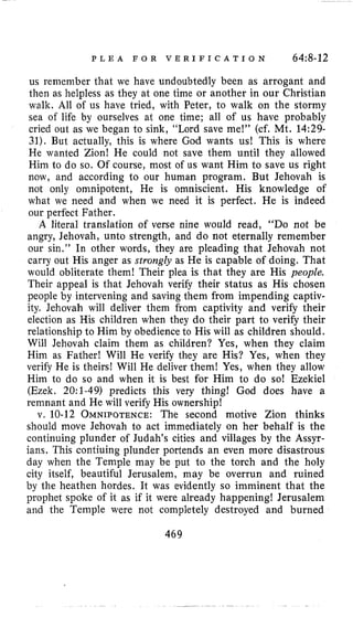 P L E A F O R V E R I F I C A T I O N 64:8-12
us remember that we have undoubtedly been as arrogant and
then as helpless as they at one time or another in our Christian
walk. All oi us have tried, with Peter, to walk on the stormy
sea of life by ourselves at one time; all of us have probably
cried out as we began to sink, “Lord save me!” (cf. Mt. 14:29-
31). But actually, this is where God wants us! This is where
He wanted Zion! He could not save them until they allowed
Him to do so. Of course, most of us want Him to save us right
now, and according to our human program. But Jehovah is
not only omnipotent, He is omniscient. His knowledge of
what we need and when we need it is perfect. He is indeed
our perfect Father.
A literal translation of verse nine would read, “DO not be
angry, Jehovah, unto strength, and do not eternally remember
our sin.” In other words, they are pleading that Jehovah not
carry out His anger as strongly as He is capable of doing. That
would obliterate them! Their plea is that they are His people.
Their appeal is that Jehovah verify their status as His chosen
people by intervening and saving them from impending captiv-
ity. Jehovah will deliver them from captivity and verify their
election as His children when they do their part to verify their
relationship to Him by obedience to His will as children should.
Will Jehovah claim them as children? Yes, when they claim
Him as Father! Will He verify they are His? Yes, when they
verify He is theirs! Will He deliver them! Yes, when they allow
Him to do so and when it is best for Him to do so! Ezekiel
(Ezek. 2O:l-49) predicts this very thing! God does have a
remnant and He will verify His ownership!
v. 10-12 OMNIPOTENCE:The second motive Zion thinks
should move Jehovah to act immediately on her behalf is the
continuing plunder of Judah’s cities and villages by the Assyr-
ians. This contiuing plunder portends an even more disastrous
day when the Temple may be put to the torch and the holy
city itself, beautiful Jerusalem, may be overrun and ruined
by the heathen hordes. It was evidently so imminent that the
prophet spoke of it as if it were already happening! Jerusalem
and the Temple were not completely destroyed and burned
469
 