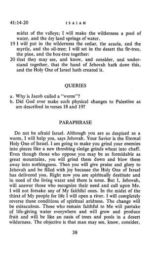 41:14-20 I S A I A H
midst of the valleys; I will make the wilderness a pool of
water, and the dry land springs of water.
19 I will put in the wilderness the cedar, the acacia, and the
myrtle, and the oil-tree; I will set in the desert the fir-tree,
the pine, and the box-tree together:
20 that they may see, and know, and consider, and under-
stand together, that the hand of Jehovah hath done this,
and the Holy One of Israel hath created it.
QUERIES
a. Why is Jacob called a “worm”?
b. Did God ever make such physical changes to Palestine as
are described in verses 18 and 19?
PARAPHRASE
Do not be afraid Israel. Although you are as despised as a
worm, I will help you, says Jehovah. Your Savior is the Eternal
Holy One of Israel. I am going to make you grind your enemies
into pieces like a new threshing sledge grinds wheat into chaff.
Even though those who oppose you may be as formidable as
great mountains, you will grind them down and blow them
away into nothingness. Then you will give praise and glory to
Jehovah and be filled with joy because the Holy One of Israel
has delivered you. Right now you are spiritually destitute and
in need of the living water and there is none. But I, Jehovah,
will answer those who recognize their need and call upon Me.
I will not forsake any of My faithful ones. In the midst of the
thirst of My people for life I will open a river. I will completely
reverse these conditions of spiritual aridness. The change will
be miiaculous. Those who remain faithful to Me will partake
of life-giving water everywhere and will grow and produce
fruit and will be like an oasis of trees and pools in a desert
wilderness. The objective is that man may see, know, consider,
38
 