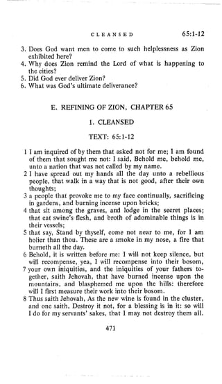 C L E A N S E D 65:1-12
3. Does God want men to come to such helplessness as Zion
4. Why does Zion remind the Lord of what is happening to
5. Did God ever deliver Zion?
6. What was God’s ultimate deliverance?
exhibited here?
the cities?
E. REFINING OF ZION, CHAPTER 65
1. CLEANSED
TEXT: 65:1-12
1I am inquired of by them that asked not for me; I am found
of them that sought me not: I said, Behold me, behold me,
unto a nation that was not called by my name.
2 I have spread out my hands all the day unto a rebellious
people, that walk in a way that is not good, after their own
thoughts;
3 a people that provoke me to my face continually, sacrificing
in gardens, and burning incense upon bricks;
4 that sit among the graves, and lodge in the secret places;
that eat swine’s flesh, and broth of adominable things is in
their vessels;
5 that say, Stand by thyself, come not near to me, for I am
holier than thou. These are a smoke in my nose, a fire that
burneth all the day.
6 Behold, it is written before me: I will not keep silence, but
will recompense, yea, I will recompense into their bosom,
7 your own iniquities, and the iniquities of your fathers to-
gether, saith Jehovah, that have burned incense upon the
mountains, and blasphemed me upon the hills: therefore
will I first measure their work into their bosom.
8 Thus saith Jehovah, As the new wine is found in the cluster,
and one saith, Destroy it not, for a blessing is in it: so will
I do for my servants’ sakes, that I may not destroy them all.
473
 