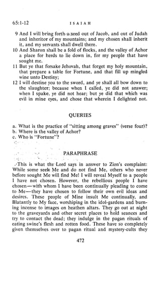 65:1-12 I S A I A H
9
10
11
12
And I will bring forth,a?,seedout of Jacob, and out of Judah
and inheritor of my mountains; and my chosen shall inherit
it, and my servants shall dwell there.
And Sharon shall be a fold of flocks, and the valley of Achor
a place for herds to lie down in, for my people that have
sought me.
But ye that forsake Jehovah, that forget my holy mountain,
that prepare a table for Fortune, and that fill up mingled
wine unto Destiny;
I will destine you to the sword, and ye shall all bow down to
the slaughter; because when I called, ye did not answer;
when I spake, ye did not hear; but ye did that which was
evil in mine eyes, and chose that wherein I delighted not.
QUERIES
a. What is the practice of “sitting among graves” (verse four)?
b. Where is the valley of Achor?
c. Who is “Fortune”?
1 :
. . PARAPHRASE
e .
*$Thisis what the Lord says in answer to Zion’s complaint:
While some seek Me and do not find Me, others who never
before sought Me will find Me! I will reveal Myself to a people
I have not chosen. However, the rebellious people I have
chosen-with whom I have been continually pleading to come
to Me-they have chosen to follow their own evil ideas and
desires. These people of Mine insult Me continually, and
Blatantly to My face, worshiping in the idol-gardens and burn-
ing incense to images on heathen altars. They go out at night
to the graveyards and other secret places to hold seances and
try to contact the dead; they indulge in the pagan rituals of
eating swine’s flesh and rotten food. These have so completely
given themselves over to pagan ritual and mystery-cults they
472
 