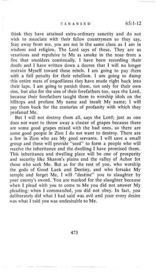 C L E A N S E D 65:1-12
think they have attained extra-ordinary sanctity and do not
wish to associate with their fellow countrymen so they say,
Stay away from me, you are not in the same class as I am in
wisdom and religion. The Lord says o€ these, They are as
vexatious and repulsive to Me as smoke in the nose from a
fire that smolders continually. I have been recording their
deeds and I have written down a decree that I will no longer
restrain Myself toward these rebels. I am going to pay them
with a full penalty for their rebellion. I am going to dump
this entire mess of ungodliness they have made right back into
their laps. I am going to punish them, not only for their own
sins, but also for the sins of their forefathers too, says the Lord,
because their forefathers taught them to worship idols on the
hilltops and profane My name and insult My name; I will
pay them back for the centuries of profanity with which they
profaned Me.
But I will not destroy them all, says the Lord; just as one
does not want to throw away a cluster of grapes because there
are some good grapes mixed with the bad ones, so there are
some good people in Zion I do not want to destroy. There are
a few in Zion who are My good servants. I will save a small
group and these will provide “seed” to form a people who will
receive the inheritance and the dwelling I have promised them.
This inheritance and dwelling place will be one of prosperity
and security like Sharon’s plains and the valley of Achor for
those who seek Me. But as for the rest of you, who worship
the gods of Good Luck and Destiny, and who forsake My
temple and forget Me, I will “destine” you to slaughter by
your enemy’s sword. You are marked for the slaughter because
when I plead with you to come to Me you did not answer My
pleading; when I commanded, you did not obey. In fact, you
deliberately did what I had said was evil and your every desire
was what I told you was undesirable to Me.
473
 