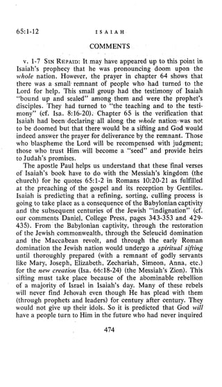 65:1-12 I S A I A H
COMMENTS
v. 1-7 SINREPAID:It may have appeared up to this point in
Isaiah’s prophecy that he was pronouncing doom upon the
whole nation. However, the prayer in chapter 64 shows that
there was a small remnant of people who had turned to the
Lord for help. This small group had the testimony of Isaiah
“bound up and sealed” among them and were the prophet’s
disciples. They had turned to “the teaching and to the testi-
mony” (cf. Isa. 8:16-20). Chapter 65 is the verification that
Isaiah had been declaring all along the whole nation was not
to be doomed but that there would be a sifting and God would
indeed answer the prayer for deliverance by the remnant. Those
who blaspheme the Lord will be recompensed with judgment;
those who trust Him will become a “seed” and provide heirs
to Judah’s promises.
The apostle Paul helps us understand that these final verses
of Isaiah’s book have to do with the Messiah’s kingdom (the
church) for he quotes 651-2 in Romans 10:20-21 as fulfilled
at the preaching of the gospel and its reception by Gentiles.
Isaiah is predicting that a refining, sorting, culling process is
going to take place as a consequence of the Babylonian captivity
and the subsequent centuries of the Jewish “indignation” (cf.
our comments Daniel, College Press, pages 343-353 and 429-
435). From the Babylonian captivity, through the restoration
of the Jewish commonwealth, through the Seleucid domination
and the Maccabean revolt, and through the early Roman
domination the Jewish nation would undergo a spiritual szjting
until thorqughly prepared (with a remnant of godly servants
like Mary, Joseph, Elizabeth, Zechariah, Simeon, Anna, etc.)
for the new creation (Isa. 66:18-24) (the Messiah’s Zion). This
sifting must take place because of the abominable rebellion
of a majority of Israel in Isaiah’s day. Many of these rebels
will never find Jehovah even though He has plead with them
(through prophets and leaders) for century after century. They
would not give up their idols. So it is predicted that God will
have a people turn to Him in the future who had never inquired
474
 