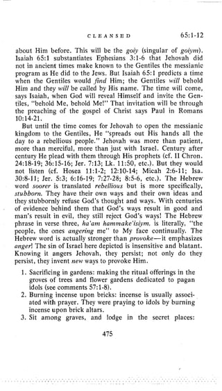 C L E A N S E D 6511-12
about Him before. This will be the goi) (singular of goi’i~?~).
Isaiah 65:l substantiates Ephesians 3:1-6 that Jehovah did
not in ancient times make known to the Gentiles the messianic
program as He did to the Jews. But Isaiah 65:l predicts a time
when the Gentiles would jikd Him; the Gentiles will behold
Him and they will be called by His name. The time will come,
says Isaiah, when God will reveal Himself and invite the Gen-
tiles, “behold Me, behold Me!” That invitation will be through
the preaching of the gospel of Christ says Paul in Romans
But until the time comes for Jehovah to open the niessianic
kingdom to the Gentiles, He “spreads out His hands all the
day to a rebellious people.” Jehovah was more than patient,
more than merciful, more than just with Israel. Century after
century He plead with them through His prophets (cf. I1 Chron.
24:18-19; 36:15-16; Jer. 7:13; Lk. 11:50, etc.). But they would
not listen (cf. Hosea 1l:l-2; 12:lO-14; Micah 2:6-11; Isa.
3093-11; Jer. 53; 6:16-19; 7:27-28; 8:5-6, etc.). The Hebrew
word soorer is translated rebellious but is more specifically,
stubborn. They have their own ways and their own ideas and
they stubbornly refuse God’s thought and ways. With centuries
of evidence behind them that God’s ways result in good and
man’s result in evil, they still reject God’s ways! The Hebrew
phrase in verse three, ha‘am hamnzuke‘isiynz, is literally, “the
people, the ones angering me” to My face continually. The
Hebrew word is actually stronger than provoke- it emphasizes
anger! The sin of Israel here depicted is insensitive and blatant.
Knowing it angers Jehovah, they persist; not only do they
persist, they invent new ways to provoke Him.
10:14-21.
1. Sacrificing in gardens: making the ritual offerings in the
groves of trees and flower gardens dedicated to pagan
idols (see comments 57:1-8).
2. Burning incense upon bricks: incense is usually associ-
ated with prayer. They were praying to idols by burning
incense upon brick altars.
3. Sit among graves, and lodge in the secret places:
475
 