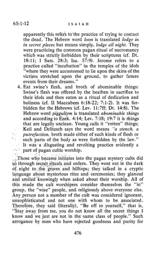 65:1-12 I S A I A H
apparently this referk to the practice of trying to contact
the dead. The Hebrew word loon is translated lodge in
in secret places but means simply, lodge all night. They
were practicing the common pagan ritual of necromancy
which was strictly forbidden by their scriptures (cf. Dt.
18:ll; I Sam. 28:3; Isa. 57:9). Jerome refers to a
practice called “incubation” in the temples of the idols
“where they were accustomed to lie upon the skins of the
victims stretched upon the ground, to gather future
events from their dreams.”
4.Eat swine’s flesh, and broth of abominable things:
Swine’s flesh was offered by the heathen in sacrifice to
their idols and then eaten as a ritual of dedication and
holiness (cf. I1 Maccabees 6:18-22; 7:l-2). Xt was for-
bidden for the Hebrews (cf. Lev. 11:7ff; Dt. 14:8). The
Hebrew word pigguliym is translated abominable things
and according to Ezek. 4:14; Lev. 7:18; 19:7 it is things
that are legally unclean. Young calls it “rotten” things;
Keil and Delitzsch says the word means “a stench, a
putrefaction, broth made either of such kinds of flesh or
such parts of the body as were forbidden by the law.”
It WAS a disgusting and revolting practice evidently a
part of pagan cultic worship.
’
’
:Those wkQbq
$I through seqy.
of?night to $hi
s into the pagan mystery cults did
orders. They went out in the dark
hilltops; they talked in a cryptic
uage about mysterious rites and ceremonies; they glanced
smiled‘linowingly when asked about their worship. All of
this made the cult worshipers consider themselves the “in”
group, the “wise” people, and. religiously above everyone else.
Any>persmnot a member of the cult was considered ignorant,
unsophisticated and not one with whom to be associated.
Therefore, they said (literally), “Be off to yourself,’’ that is,
‘‘Stay away from me, you do not know all the secret things I
know and we just are not in the same class of people.” Such
arrogance by men who have rejected goodness and purity for
476
 