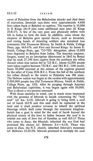 65~1-12 I S A I A H
caves of Palestine from the.Babylonian attacks and died there
of starvation. Jeremiah says there were approximately 4,600
Jews taken back to Babylon as captives. The number is 10,000
in I1 Kings 24:14 plus some additional ones later (I1 Kings
258-17). A few of the very poor and physically infirm were
left in Judea to farm the land. In addition, some whom the
emperor of Babylon gave special favors, such as Jeremiah,
and roving bands of deserting soldiers also remained (see
comments OZd Testament Histov, by Smith & Fields, College
Press, pgs. 665-676, and First and Second Kings, by James E.
Smith, College Press, pgs. 733-755). Altogether, about 15,000
were deported to Babylon from Judea. The Assyrian emperor,
Sargon, noted on an inscription (discovered in 1842 by Botta)
that he took 27,290 Jews captive from the northern ten tribes
(Israel) when that nation fell in 722 B.C. About 42,000 people
were taken captive between 722 B.C. and 582 B.C. (140 years).
Some 50,000 returned at the release of the captives granted
by the edict of Cyrus (536 B.C.). From the fall of the northern
ten tribes (Israel) to the return to Palestine was 186 years.
The Hebrew nation was begun at the exodus with approximately
2,500,000 people (see 02d Testament Histoy, Smith & Fields,
College Press, pg. 155). After its purging through Assyrian
and Babylonian captivities, it was begun again with 50,000.
That is about a two-percent remnant!
With those statistics in mind, one is much more impressed
with the promise of Jehovah to Isaiah concerning the “holy
seed” (cf. Isa. 6:13). Jehovah is going to bring forth a seed
out of Jacob (659) and this seed shall be replanted in the
land and it shall produce servants to inherit the spiritual
which shall come through the messianic kingdom.
Isaiah has a goal in mind for the seed of Jacob beyond the
physical return of the Jews to Judea because the seed is to
consist not only of Jews but of Gentiles as well (65:1)! Those
who came to Jesus, the Messiah, inherited the rest God had
promised His chosen (cf. Hebrews 3:l-4:13). Those who
came to Zion, the N.T. church, inherited Jehovah’s mountain
(cf. Hebrews 12:22-29). Jehovah promised to multiply the seed
478
 