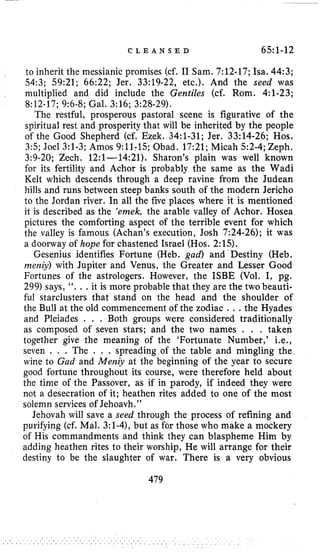 C L E A N S E D 6.5~1-12
to inherit the messianic promises (cf. I1 Sam. 7:12-17;Isa. 44:3;
54:3;59:21;66:22;Jer. 33:19-22,etc.). And the seed was
multiplied and did include the Gentiles (cf. Rom. 4:l-23;
8:12-17;9:6-8;Gal. 3:16;3:28-29).
The restful, prosperous pastoral scene is figurative of the
spiritual rest and prosperity that will be inherited by the people
of the Good Shepherd (cf. Ezek. 34:l-31;Jer. 33:14-26;Hos.
3:5;Joel 3:l-3;Amos 9:11;15;Obad. 17:21;Micah 5:2-4;Zeph.
3:9-20;Zech. 12:l-14:21). Sharon’s plain was well known
for its fertility and Achor is probably the same as the Wadi
Kelt which descends through a deep ravine from the Judean
hills and runs between steep banks south of the modern Jericho
to the Jordan river. In all the five places where it is mentioned
it is described as the ‘emek, the arable valley of Achor. Hosea
pictures the comforting aspect of the terrible event for which
the valley is famous (Achan’s execution, Josh 7:24-26);it was
a doorway of hope for chastened Israel (Hos. 2:15).
Gesenius identifies Fortune (Heb. gad) and Destiny (Heb.
rneniy) with Jupiter and Venus, the Greater and Lesser Good
Fortunes of the astrologers. However, the ISBE (Vol. I, pg.
299)says, “. . .it is more probable that they are the two beauti-
ful starclusters that stand on the head and the shoulder of
the Bull at the old commencement of the zodiac . . .the Hyades
and Pleiades , , . Both groups were considered traditionally
as composed of seven stars; and the two names . . . taken
together give the meaning of the ‘Fortunate Numbet,’ i.e.,
seven . . . The . . . spreading of the table and mingling the
wine to Gad and Men& at the beginning of the year to secure
good fortune throughout its course, were therefore held about
the time of the Passover, as if in parody, if indeed they were
not a desecration of it; heathen rites added to one of the most
solemn services of Jehoavh.”
Jehovah will save a seed through the process of refining and
purifying (cf. Mal. 3:l-4),but as for those who make a mockery
of His commandments and think they can blaspheme Him by
adding heathen rites to their worship, He will arrange for their
destiny to be the slaughter of war. There is a very obvious
479
 