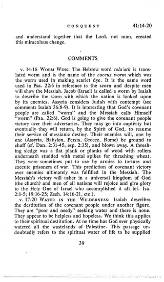 C O N Q U E S T 41;14-20
and understand together that the Lord, not man, created
this miraculous change.
COMMENTS
v. 14-16 WORMWINS: The Hebrew word tola’ath is trans-
lated worm and is the name of the coccus worm which was
the worm used in making scarlet dye. It is the same word
used in Psa. 22:6 in reference to the scorn and despite men
will show the Messiah. Jacob (Israel) is called a worm by Isaiah
to describe the scorn with which the nation is looked upon
by its enemies. Assyria considers Judah with contempt (see
comments Isaiah 36:8-9). It is interesting that God’s covenant
people are called “worm” and the Messiah calls Himself
“worm” (Psa. 22:6). God is going to give the covenant people
victory over their adversaries. They may go into captivity but
eventually they will return, by the Spirit of God, to resume
their service of messianic destiny. Their enemies will, one by
one (Assyria, Babylon, Persia, Greece, Rome) be ground to
chaff (cf. Dan. 2:31-45, esp. 2:35), and blown away. A thresh-
ing sledge was a flat plank or planks of wood with rollers
underneath studded with metal spikes for thrashing wheat.
They were sometimes put to use by armies to torture and
execute prisoners of war. This prediction of covenant victory
over enemies ultimately was fulfilled in the Messiah. The
Messiah’s victory will usher in a universal kingdom of God
(the church) and men of all nations will rejoice and give glory
to the Holy One of Israel who accomplished it all (cf. Isa,
2:l-5; 19:16-25; Zech. 14:16-21,etc.).
v. 17-20 WATERIN THE WILDERNESS:Isaiah describes
the destitution of the covenant people under another figure.
They are “poor and needy’’ seeking water and there is none.
They appear to be helpless and hopeless. We think this applies
to their spiritual destitution. At no time has God ever physically
watered all the wastelands of Palestine. This passage un-
doubtedly refers to the spiritual water of life to be supplied
39
 