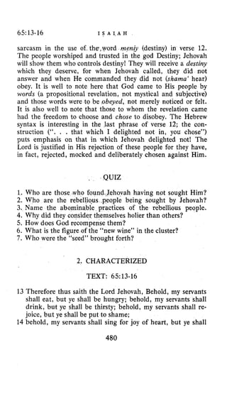 65:13-16 I S A 1 , A H
sarcasm in the use of. the,yord m e n j (destiny) in verse 12.
The people worshiped and trusted in the god Destiny; Jehovah
will show them who controls destiny! They will receive a destiny
which they deserve, for when Jehovah called, they did not
answer and when He commanded they did not (shama‘ hear)
obey. It is well to note here that God came to His people by
words (a propositional revelation, not mystical and subjective)
and those words were to be .obeyed, not merely noticed or felt.
It is also well to note that those to whom the revelation came
had the freedom to choose and chose to disobey. The Hebrew
syntax is interesting in the last phrase of verse 12; the con-
struction (“. . . that which I delighted not in, you chose”)
puts emphasis on that in which Jehovah delighted not! The
Lord is justified in His rejection of these people for they have,
in fact, rejected, mocked and deliberately chosen against Him.
QUIZ
1.
2.
3.
4.
o found Jehovah having not sought Him?
Who are the rebellious ,people being sought by Jehovah?
Name the abominable practices of the rebellious people.
Why did they consider themselves holier than others?
5. How does God recompense them?
6. What is the figure of the “new wine” in the cluster?
7 . Who were the “seed” brought forth?
2. CHARACTERIZED
TEXT: 65~13-16
13 Therefore thus saith the Lord Jehovah, Behold, my servants
shall eat, but ye shall be hungry; behold, my servants shall
drink, but ye shall be thirsty; behold, my servants shall re-
joice, but ye shall be put to shame;
14 behold, my servants shall sing for joy of heart, but ye shall
480
 
