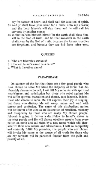 C H A R A C T E R I Z E D 65~13-16
cry for sorrow of heart, and shall wail for vexation of spirit.
15 And ye shall leave your name for a curse unto my chosen;
and the Lord Jehovah will slay thee: and he will call his
servants by another name:
16 so that he who blesseth himself in the earth shall bless him-
self in the God of truth; and he that sweareth in the earth
shall swear by the God of truth; because the former troubles
are forgotten, and because they are hid from mine eyes.
QUERIES
a. Who are Jehovah’s servants?
b. How will Israel’s name be a curse?
c. What is the other name?
PARAPHRASE
On account of the fact that there are a few good people who
have chosen to serve Me while the majority of Israel has de-
liberately chosen to do evil, I will fill My servants with spiritual
nourishment and satisfaction but those who rebel against Me
will suffer spiritual starvation and shame, says Jehovah. Indeed,
those who choose to serve Me will express their joy in singing,
but those who disobey Me will weep, moan and wail with
sorrow and confusion. The name of this disobedient nation
will be forever after used as an illustration of rebellion, mockery
and blasphemy by those who are really My chosen people.
Jehovah is going to deliver a deathblow to Israel’s status as
the elect people and He will choose obedient people from every
nation on earth and call them by a new name which will char-
facterizetheir new nature and blessedness. I will so completely
‘and certainly fulfill My promises, the people who are chosen
will invoke My name as the source of all truth for those who
are My servants will be pardoned forever from the guilt and
-penalty of sin.
1
481
 