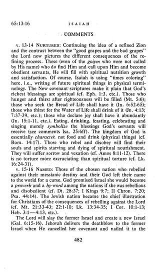 65:13-16 I S A I A H
. WMMENTS
v. 13-14 NURTURED:Continuing the idea of a refined Zion
and the contrast between the “good grapes and the bad grapes”
the Lord now pictures the different consequences of the re-
fining process. Those (even of the goiym who were not called
by His name) who do find Him and call upon Him and become
obedient servants, He will fill with spiritual nutrition growth
and satisfaction. Of course, Isaiah is using “times coloring’’
here, i.e., writing of future spiritual things in physical termi-
nology. The New covenant scriptures make it plain that God’s
richest blessings are spiritual (cf. Eph. 1:3, etc.). Those who
hunger and thirst after righteousness will be filled (Mt. 5 6 ) ;
those who seek the Bread of Life shall have it (Jn. 6:52-65);
those who thirst for the Water of Life shall drink of it (Jn. 4:13;
7:37-39, etc.); those who declare joy shall have it abundantly
(Jn. 15:1-11, etc.). Eating, drinking, feasting, celebrating and
singing merely symbolize the blessings God’s servants will
receive (see comments Isa. 256ff). The kingdom of God is
essentially character, not food and drink (physical things) (cf.
Rom. 14:17). Those who rebel and disobey will find their
souls and spirits starving and dying of spiritual nourishment.
They will suffer sorrow and vexation (cf. Amos 8:11-12). There
is no torture more excruciating than spiritual torture (cf. Lk.
v. 15-16 NAMED: Those of the chosen nation who rebelled
against their messianic destiny and their God left their name
to the world for a curse. God promised Israel she would become
a proverb and a by-word among the nations if she was rebellious
and disobedient (cf. Dt. 28:37; I Kings 9:7; I1 Chron. 7:20;
Psa. 44:14). The Jewish nation became the chief illustration
for Christians of the consequences of rebelling against the Lord
(cf. Mt. 21:33-43; 22:l-10; Lk. 13:34-35; I Cor. 1O:l-13;
Heb. 3:1--4:13, etc,).
The Lord will slay the former Israel and create a new Israel
(Gal. 6:15-16), Jehovah delivers the deathblow to the former
Israel when He cancelled her covenant and nailed it to the
16:24-31).
482
 