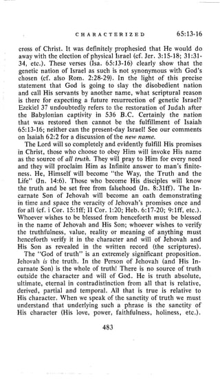 C H A R A C T E R I Z E D 65:13-16
cross of Christ. It was definitely prophesied that He would do
away with the election of physical Israel (cf. Jer. 3:15-18; 31:31-
34, etc.). These verses (Isa. 6513-16) clearly show that the
genetic nation of Israel as such is not synonymous with God’s
chosen (cf. also Rom. 2:28-29). In the light of this precise
statement that God is going to slay the disobedient nation
and call His servants by another name, what scriptural reason
is there for expecting a future resurrection of genetic Israel?
Ezekiel 37 undoubtedly refers to the restoration of Judah after
the Babylonian captivity it1 536 B.C. Certainly the nation
that was restored then cannot be the fulfillment of Isaiah
6513-16; neither can the present-day Israel! See our comments
on Isaiah 62:2 for a discussion of the new name.
The Lord will so completely and evidently fulfill His promises
in Christ, those who choose to obey Him will invoke His name
as the source of all truth. They will pray to Him for every need
and they will proclaim Him as Infinite answer to man’s finite-
ness. He, Himself will become “the Way, the Truth and the
Life” (Jn. 14:6). Those who become His disciples will know
the truth and be set free from falsehood (Jn. 8:31ff). The In-
carnate Son of Jehovah will become an oath demonstrating
in time and space the veracity of Jehovah’s promises once and
for all (cf. i Cor. 15:lff; I1 Cor. 1:20;Heb. 6:17-20; 9:lff, etc.).
Whoever wishes to be blessed from henceforth must be blessed
in the name of Jehovah and His Son; whoever wishes to verify
the truthfulness, value, reality or meaning of anything must
henceforth verify it in the character and will of Jehovah and
His Son as revealed in the written record (the scriptures).
The “God of truth’’ is an extremely significant proposition.
Jehovah is the truth. In the Person of Jehovah (and His In-
carnate Son) is the whole of truth! There is no source of truth
outside the character and will of God. He is truth absolute,
ultimate, eternal in contradistinction from all that is relative,
derived, partial and temporal. All that is true is relative to
His character. When we speak of the sanctity of truth we must
understand that underlying such a phrase is the sanctity of
His character (His love, power, faithfulness, holiness, etc.).
483
 