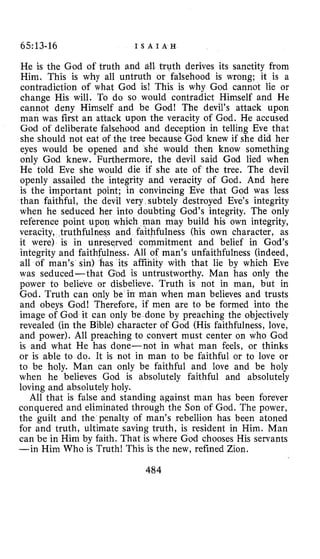 65~13-16 I S A I A H
He is the God of truth and d l truth derives its sanctity from
Him. This is why all untruth or falsehood is wrong; it is a
contradiction of what God is! This is why God cannot lie or
change His will. To do so would contradict Himself and He
cannot deny Himself and be God! The devil’s attack upon
man was first an attack upon the veracity of God. He accused
God of deliberate falsehood and deception in telling Eve that
she should not eat of the tree because God knew if she did her
eyes would be opened and she would then know something
only God knew. Furthermore, the devil said God lied when
He told Eve she would die if she ate of the tree. The devil
openly assailed the integrity and veracity of God. And here
is the important point; in convincing Eve that God was less
than faithful, the devil very subtely destroyed Eve’s integrity
when he seduced her into doubting God’s integrity. The only
reference point upon which man may build his own integrity,
veracity, truthfulness and faithfulness (his own character, as
it were) is in unreserved commitment and belief in God’s
integrity and faithfulness. All of man’s unfaithfulness (indeed,
all of man’s sin) has its affinity with that lie by which Eve
was seduced-that God is untrustworthy. Man has only the
power to believe or disbelieve. Truth is not in man, but in
God. Truth can only be in nian when man believes and trusts
and obeys God! Therefore, if men are to be formed into the
image of God it can only be done by preaching the objectively
revealed (in the Bible) character of God (His faithfulness, love,
and power). All preaching to convert must center on who God
is and what He has done-not in what man feels, or thinks
or is able to do. It is not in man to be faithful or to love or
to be holy. Man can only be faithful and love and be holy
when he believes God is absolutely faithful and absolutely
loving and absolutely holy.
All that is false and standing against man has been forever
conquered and eliminated through the Son of God. The power,
the guilt and the penalty of man’s rebellion has been atoned
for and truth, ultimate saving truth, is resident in Him. Man
can be in Him by faith. That is where God chooses His servants
-in Him Who is Truth! This is the new, refined Zion.
484
 