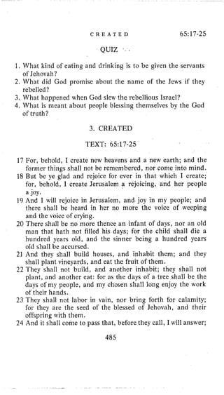 C R E A T E D 65:17-25
QUIZ
1, What kind of eating and drinking is to be given the servants
2. What did God promise about the name of the Jews if they
3, What happened when God slew the rebellious Israel?
4, What is meant about people blessing themselves by the God
of Jehovah ?
rebelled?
of truth?
3. CREATED
TEXT: 65:17-25
17 For, behold, I create new heavens and a new earth; and the
former things shall not be remembered, nor come into mind.
18 But be ye glad and rejoice for ever in that which I create;
for, behold, I create Jerusalem a rejoicing, and her people
a joy.
19 And I will rejoice in Jerusalem, and joy in my people; and
there shall be heard in her no more the voice of weeping
and the voice of crying.
20 There shall be no more thence an infant of days, nor an old
man that hath not filled his days; for the child shall die a
hundred years old, and the sinner being a hundred years
old shall be accursed.
21 And they shall build houses, and inhabit them; and they
shall plant vineyards, and eat the fruit of them.
22 They shall not build, and another inhabit; they shall not
plant, and another eat: for as the days of a tree shall be the
days of my people, and my chosen shall long enjoy the work
of their hands.
23 They shall not labor in vain, nor bring forth for calamity;
for they are the seed of the blessed of Jehovah, and their
offspring with them.
24 And it shall come to pass that, before they call, I will answer;
485
 