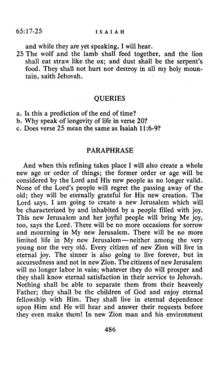 65:17-25 I S A I A H
and while they are yet Speaking, I will hear.
25 The wolf and the lamb shall feed together, and the lion
shall eat straw like the ox; and dust shall be the serpent’s
food. They shall not hurt nor destroy in all my holy moun-
tain, saith Jehovah.
QUERIES
a. Is this a prediction of the end of time?
b. Why speak of longevity of life in verse 20?
c. Does verse 25 mean the same as Isaiah 11:6-9?
PARAPHRASE
And when this refining takes place I will also create a whole
new age or order of things; the former order or age will be
considered by the Lord and His new people as no longer valid.
None of the Lord’s people will regret the passing away of the
old; they will be eternally grateful for His new creation. The
Lord says, I am going to create a new Jetusalem which will
be characterized by and inhabited by a people filled with joy.
This new Jerusalem and her joyful people will bring Me joy,
too, says the Lord. There will be no more occasions for sorrow
and mourning in My new Jerusalem. There will be no more
limited life in My new Jerusalem-neither among the very
young nor the very old. Every citizen of new Zion will live in
eternal joy. The sinner is also going to live forever, but in
accursedness and not in new Zion. The citizens of new Jerusalem
will no longer labor in vain; whatever they do will prosper and
they shall know eternal satisfaction in their service to Jehovah.
Nothing shall be able to separate them from their heavenly
Father; they shall be the children of God and enjoy eternal
fellowship with Him. They shall live in eternal dependence
upon Him and He will hear and answer their requests before
they even make them! In new Zion man and his environment
486
 