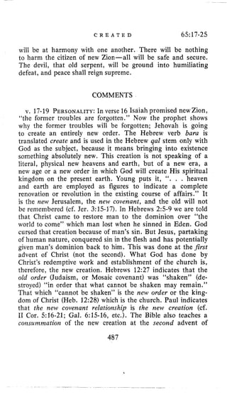 C R E A T E D 65:17-25
will be at harmony with one another. There will be nothing
to harm the citizen of new Zion-all will be safe and secure.
The devil, that old serpent, will be ground into humiliating
defeat, and peace shall reign supreme.
COMMENTS
v. 17-19 PERSONALITY:In verse 16 Isaiah promised newZion,
“the former troubles are forgotten.” Now the prophet shows
why the former troubles will be forgotten; Jehovah is going
to create an entirely new order. The Hebrew verb bara is
translated create and is used in the Hebrew qal stem only with
God as the subject, because it means bringing into existence
something absolutely new. This creation is not speaking of a
literal, physical new heavens and earth, but of a new era, a
new age or a new order in which God will create His spiritual
kingdom on the present earth. Young puts it, “. . . heaven
and earth are employed as figures to indicate a complete
renovation or revolution in the existing course of affairs.” It
is the new Jerusalem, the new covenant, and the old will not
be remembered (cf. Jer. 3:lS-17). In Hebrews 2:s-9 we are told
that Christ came to restore man to the dominion over “the
world to come” which man lost when he sinned in Eden. God
cursed that creation because of man’s sin. But Jesus, partaking
of human nature, conquered sin in the flesh and has potentially
given man’s dominion back to him. This was done at the first
advent of Christ (not the second). What God has done by
Christ’s redemptive work and establishment of the church is,
therefore, the new creation. Hebrews 12:27 indicates that the
old order (Judaism, or Mosaic covenant) was “shaken” (de-
stroyed) “in order that what cannot be shaken may remain.”
That which “cannot be shaken” is the new order or the king-
dom of Christ (Heb. 12:28) which is the church. Paul indicates
that the new covenant relationship is the new creation (cf.
I1 Cor. 516-21; Gal. 6:15-16, etc,). The Bible also teaches a
consummation of the new creation at the second advent of
487
 