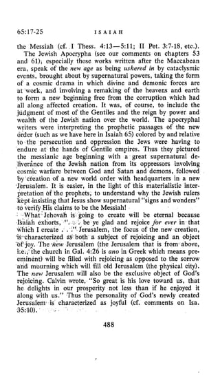 65:17-25 I S A I A H
the Messiah (cf. I Thess. 4:13-511; I1 Pet. 3:7-18, etc.).
The Jewish Apocrypha (see our comments on chapters 53
and 61), especially those works written after the Maccabean
era, speak of the new age as being ushered in by cataclysmic
events, brought about by supernatural powers, taking the form
of a cosmic drama in which divine and demonic forces are
at work, and involving a remaking of the heavens and earth
to form a new beginning free from the corruption which had
all along affected creation. It was, of course, to include the
judgment of most of the Gentiles and the reign by power and
wealth of the Jewish nation over the world. The apocryphal
writers were interpreting the prophetic passages of the new
order (such as we have here in Isaiah 65) colored by and relative
to the persecution and oppression the Jews were having to
endure at the hands of Gentile empires. Thus they pictured
the messianic age beginning with a great supernatural de-
liverince of the Jewish nation from its oppressors involving
‘cosmicwarfare between God and Satan and demons, followed
by creation of a new world order with headquarters in a new
‘JeruSalem. It is easier, in the light of this materialistic inter-
pretation of the prophets, to understand why the Jewish rulers
kkptinsisting that Jesus show supernatural “signs and wonders”
to verify His claims to be the Messiah!
oing to create will be eternal because
be ye glad and rejoice for ever in that
which I create . . .” Jerusalem, the focus of the new creation,
W.characteriked tlb both a subject of rejoicing and an object
. Thewew Jerusalem (the Jerusalem that is fromiabove,
he church in Gal. 4:26 is a m in Greek which means pre-
eminent) will be filled with rejoicing as opposed to the sorrow
and. mourning which will fill old Jerusalem (the physical city).
The new Jerusalem will also be the exclusive object of God’s
rejoicing. Calvin wrote, “SO great is his love toward us, that
he delights in our prosperity not less than if he enjoyed it
along s.” Thus the personality of God’s newly created
Jerusa characterized as joyful (cf. comments on Isa.
3.5:IO).
488
 