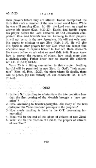 65:17-25 I S A I A H
their prayers before they are uttered! Daniel exemplified the
faith that such a member of the new Israel would have. While
he was still praying (Dan. 9:l-19), the Lord sent an angel to
answer his prayer (Dan. 9:20-23). Daniel had hardly begun
his prayer before the Lord answered it! Old Jerusalem com-
plained (Isa. 64) Jehovah was not listening to their prayers.
It will not be so in the new Jerusalem. He will not only send
His angels to minister to new Zion (Heb. 1:14), He will give
His Spirit to utter prayers for new Zion when she cannot find
adequate ways to express herself to God (cf. Rom. 8:26-27).
He knows before we ask what we need (Mt. 6:8). If men know
how to answer the requests of others, how much more does
a divinely-caring Father know how to answer His children
Verse 25 is a fitting summation to this chapter. Nothing
hurtful will be permitted in new Zion. In God’s “holy moun-
tain’’ (Zion, cf. Heb. 12:22), the place where He dwells, there
will be peace, joy and festivity (cf. our comments Isa. 11:6-9;
(cf. Lk. 11:5-13; 18:1-8).
256-9).
a ’
QUIZ
ng to substantiate the interpretation here
coming, of the Messiah brought a “new cre-
sh.apocrypha, did many of the Jews
on:’ passages in the prophets?
there in the O.T. concerning im-
4.What will be the end of the labors of citizens of new Zion?
5. What will be the reaction of God to the prayers of citizens
mortality?
of new Zion?
490
 