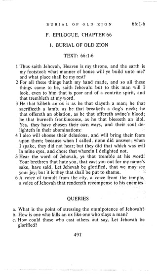 B U R I A L O F O L D Z I O N 66:1-6
F. EPILOGUE, CHAPTER 66
1. BURIAL OF OLD ZION
TEXT: 66:1-6
1 Thus saith Jehovah, Heaven is my throne, and the earth is
my footstool: what manner of house will ye build unto me?
and what place shall be my rest?
2 For all these things hath my hand made, and so all these
things came to be, saith Jehovah: but to this man will I
look, even to him that is poor and of a contrite spirit, and
that trenibleth at my word.
3 He that killeth an ox is as he that slayeth a man; he that
sacrificeth a lamb, as he that breaketh a dog’s neck; he
that offereth an oblation, as he that offereth swine’s blood;
he that burneth frankincense, as he that blesseth an idol.
Yea, they have chosen their own ways, and their soul de-
lighteth in their abominations:
4 I also will choose their delusions, and will bring their fears
upon them; because when I called, none did answer; when
I spake, they did not hear; but they did that which was evil
in mine eyes, and chose that wherein I delighted not.
5 Hear the word of Jehovah, ye that tremble at his word:
Your brethren that hate you, that cast you out for my name’s
sake, have said, Let Jehovah be glorified, that we may see
your joy; but it is they that shall be put to shame.
6 A voice of tumult from the city, a voice from the temple,
a voice of Jehovah that rendereth recompense to his enemies.
QUERIES
a. What is the point of stressing the omnipotence of Jehovah?
b. How is one who kills an ox like one who slays a man?
c. How could those who cast others out say, Let Jehovah be
491
glorified?
 