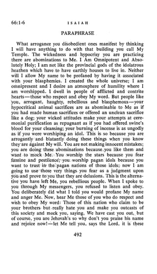66:1-6 I S A I A H
PARAPHRASE
What arrogance you disobedient ones manifest by thinking
I will have anything to do with that building you call My
Temple. The wickedness and hypocrisy you are practicing
there are abominations to Me. I Am Omnipotent and Abso-
lutely Holy; I am not like the provincial gods of the idolatrous
heathen which have to have earthly houses to live in. Neither
will I allow My name to be profaned by having it associated
with your blasphemies. I created the whole universe; I am
omnipresent and I desire an atmosphere of humility where I
am worshipped. I dwell in people of afflicted and contrite
hearts-those who respect and obey My word. But people like
you, arrogant, haughty, rebellious and blasphemous-your
hypocritical animal sacrifices are as abominable to Me as if
you had made human sacrifices or offered an unclean sacrifice
like a dog; your wicked attitudes make your attempts at cere-
monial purification as repugnant as if you had offered swine’s
blood for your cleansing; your burning of incense is as ungodly
as if you were worshiping an idol. This is so because you are
tantly doing these things when you know
You are not making innocent mistakes;
ominations because .you like them and
u worship the stars because you fear
.worship pagan idols because you
nations of those idols; now I am
going to use those ngs you fear as a judgment upon
ey are delusions. This is the alterna-
tive you have left Me, you rebellious people. When I spoke to
you through My messengers, you refused to listen and obey.
You deliberately did what I told you would profane My name
and anger Me. Now, hear Me those of you who do respect and
wish to obey My word: Those of this nation who claim to be
your brothers, but-really hate you and make you outcasts of
this society and mock you, saying, We have cast you out, but
of course, you are Jehovah’s so why don’t you praise his name
and rejoice now!-let Me tell you, says the Lord, it is these
492
 