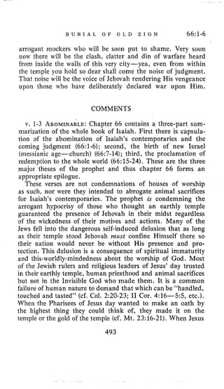 B U R I A L O F O L D Z I O N 66:1-6
arrogant mockers who will be soon put to shame. Very soon
now there will be the clash, clatter and din of warfare heard
from inside the walls of this very city-yea, even from within
the temple you hold so dear shall come the noise of judgment.
That: noise will be the voice of Jehovah rendering His vengeance
upon those who have deliberately declared war upon Him.
COMMENTS
v. 1-3 ABOMINABLE:Chapter 66 contains a three-part sum-
marization of the whole book of Isaiah. First there is capsula-
tion of the abomination of Isaiah’s contemporaries and the
coming judgment (66:l-6); second, the birth of new Israel
(messianic age-church) (66:7-14); third, the proclamation of
redemption to the whole world (66:15-24). These are the three
major theses of the prophet and thus chapter 66 forms an
appropriate epilogue.
These verses are not condemnations of houses of worship
as such, nor were they intended to abrogate animal sacrifices
for Isaiah’s contemporaries. The prophet is condemning the
arrogant hypocrisy of those who thought an earthly temple
guaranteed the presence of Jehovah in their midst regardless
of the wickedness of their motives and actions. Many of the
Jews fell into the dangerous self-induced delusion that as long
as their temple stood Jehovah must confine Himself there so
their nation would never be without His presence and pro-
tection. This delusion is a consequence of spiritual immaturity
and this-worldly-mindedness about the worship of God. Most
of the Jewish rulers and religious leaders of Jesus’ day trusted
in their earthly temple, human priesthood and animal sacrifices
but not in the Invisible God who made them. It is a common
failure of human nature to demand that which can be “handled,
touched and tasted’’ (cf. Col. 2:20-23; I1 Cor. 4:16-55, etc.).
When the Pharisees of Jesus day wanted to make an oath by
the highest thing they could think of, they made it on the
temple or the gold of the temple (cf. Mt. 23:16-21). When Jesus
493
 