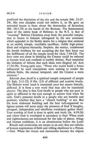 66~1-6 I S A I A H
predicted the desolation of the city and the temple (Mt. 23:37-
39), His own disciples could not believe it, so He gave an
extended lesson to them about the destruction of Jerusalem
(Mt. 24:l-35) at the hands of the Romans. The fundamental
issue of the entire book of Hebrews in the N.T. is that of
“weaning” Hebrew Christians away from the powerful tempta-
tion to return to Judaism (abrogated by the new covenant)
which appealed to the fleshly desire for a religion that centered
in an earthly temple, touchable sacrifices, visible high-priest-
h5od and religious hierarchy. Stephen, the martyr, condemned
his Jewish brethren for not accepting the fact that Jesus was
the fulfillment of all the temple stood for (Acts 7:44-53). The
Jews were not alone in thinking the Creator could be reduced
to human level and confined to earthly shrines. Paul reminded
the idolaters of Athens that such ideas were illogical (cf. Acts
17:24-28).Young aptly says, “Those who would build a house
influenced by such conceptions were seeking to render the
infinite finite, the eternal temporal, and the Creator a mere
creature.”
Jehovah does dwell in a spiritual temple composed of people
(cf. Eph. 2:ll-22; I1 Pet, 2:s) of afflicted and contrite hearts.
The Hebrew word ‘anahis translated poor but means literally,
aflicted. It is from a root word that may also be translated
answer. The idea is that God dwells in people who are poor in
spirit or afflicted in the soul enough to answer God when He
calls. God’s presence dwells in a people who are humble and
penitent, whether they have a “church building” or not. But
the most elaborate building and the best well-organized re-
ligious system will never enjoy the presence of God if haughty,
arrogant, independent and rebellious worshipers gather therC
True worship of God is done in spirit and truth (Jn. 4:19-26)
and where God is worshiped is secondary to that! When truth
and righteousness are renounced for the sake of places, things
and human traditions, it is an abomination before the Lord!
Rituals and ceremonies are means to an end; they are vehicles
of human expressions oEfaith and willing obedience to a Person
-God. When the rituals and ceremonies become the objects
494
 