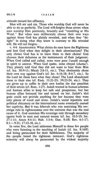 66~1-6 I S A I A H
attitude toward her affluency.
Men will err and sin. Those who worship God will never be
able to do so perfectly. The Lord wilb,fo?givethose errors when
men worship Him penitently, honestly, and “trembling at His
Word.” But when men deliberately choose their own ways
against those -God has plainly revealed, and when they “de-
light” in doing what they know is contrary to His revealed
will, He will not forgive.
v. 4-6 ABANDONED:What choice do men leave the Righteous
and Just God when they delight in their abominations? The
only choice God has is to leave them to their choice! God
chooses their delusions as the instruments of their judgment,
When God called and called, none were poor (‘unah)enough
in spirit to answer. When God spake, none obeyed (shams‘).
They plainly told God they did not want to hear from Him
(cf. Isa. 30:9-11; Micah 2:6-11, etc.). They obstinately chose
their own way against God’s (cf. Jer. 6:16-18; 8:4-7, etc.). So
the Lord let them have what they chose! The Lord abandoned
them to their sins (cf. Ezek. 11:21-25; 39:23-24, etc.). They
are given up to suffer in their own bodies the due penalties
of their errors (cf. Rom. 1:27). Judah trusted in humanschemes
and human allies to keep her safe and prosperous, but her
human allies betrayed her and turned on her. Judah’s idol
gods. could. not provide anything for her because they were
only. pieces of wood and stone. Judah’s social injustices and
political chicanery on the international scene eventually caused
her captivity. But it-was Jehovah who was exercising His sov-
eteign rule in righteousliess over the universe that was the real
cause of it. God exercises His sovereign rule through secondary
agents both in men and natural means (cf. Isa. 10:s-19; Jer.
27:l-11; Amos 4:6-11; Hab. 15-6; Dan. 8:lff; Rev. 6:l-17;
8:l-9:21; 17:lS-18, etc.).
In verse five, the Lord addresses Himself to those few people
who were listening ta the teaching of Isaiah (cf. Isa. 8:16ff)
and being persecuted for their faithfulness. The majority of
the ,people hated the righteous remnant. God’s righteous
minority will alway be persecuted by the wicked majority
‘
496
 