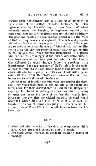B U R I A L O F O L D Z I O N 66:1-6
because their righteousness acts as a catalyst of judgment in
their midst (cf. Jn. 3:18-21; 9:35-40; 1518-27, etc.). The
righteous minority of Isaiah’s day had been “cast out” which
probably means the haughty, self-righteous majority had
ostracized them socially, religiously economicallyand politically.
The poor and humble in spirit and those obedient to the Word
of God were oppressed and exploited. The rich and powerful
wicked mock them as they oppress them, saying, “Since you
are so anxious to praise the name of Jehovah and call on Him
for help, we will give you plenty of opportunity to call on Him
by casting you out.” Such perverse haughtiness in a people
who had all the advantages of the miraculous deliverance of
God from enemies centuries past and who had the Law of
God delivered by angels through Moses, is shocking! It is
blasphemous! But such m,ockery of God’s saints in the midst
of their persecutions will continue so long as this present order
exists. All who live a godly life in this world will suffer perse-
cution (I1 Tim. 3:12). But God’s vindication of His saints will
be done-if not in this world, in the next!
As for those of Isaiah’s day who were persecuting the right-
eous, they would themselves be cast out and suffer shame and
humiliation for their disobedience to God in the Babylonian
captivity. But Isaiah is looking past his own time by many
centuries and hears the noise of warfare that comes from
Jerusalem, the city that the wicked majority believed would
never fall (Micah 3:ll; Jer. 6:13-14; 8:ll; 26:7-11; 28:l-17).
Isaiah’s prediction of Jerusalem’s judgment refers to her fall
at the hands of Rome (70 A.D.) as will be seen from the fol-
lowing text.
QUIZ
1. What did the majority of Isaiah’s contemporaries think
2.Are these verses intended to condemn building houses of
about God’s presence in Jerusalem and the temple?
worship?
497
 