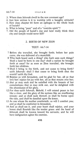 66:7-14 I S A I A H
3. Where does Jehovah dwell in the new covenant age?
4. Just how serious is it to worship with a haughty attitude?
5. How does chapter 66 form an epilogue to the whole book
6. What is being “poor” and of a “contrite spirit”?
7. Did the people of Isaiah’s day and later really think their
of Isaiah?
city and temple would never fall?
2. BIRTH OF NEW ZION
TEXT: 66:7-14
7 Before she travailed, she brought forth; before her pain
came, she was delivered of a manchild.
8 Who hath heard such a thing? who hath seen such things?
Shall a land be born in one day? shall a nation be brought
forth at once? for as soon as Zion travailed, she brought
forth her children.
9 Shall 1 bring to the birth, and not cause to bring forth?
saith Jehovah: shall I that cause to bring forth shut the
womb? saith thy God.
10 Rejoice ye with Jerusalem, and be glad for her, all ye that
j love her: rejoice for joy with her, all ye that mourn over her;
11 that ye may suck and be satisfied with the breasts of her
consolations; that ye may milk out, and be delighted with
the abundance of her glory.
12 For thus.saith Jehovah, Behold, I will extend peace to her
like a river, and the glory of the nations like an overflowing
stream: and ye shall suck thereof; ye shall be borne upon
the side, and shall be dandled upon the knees.
13 As one whom his mother comforteth, so will I comfort you;
and ye shall be comforted in Jerusalem.
14 And ye shall see it, and your heart shall rejoice, and your
l bones shall flourish like the tender grass: and the hand of
Jehovah shall be known toward his servants; and he will
have indignation aginst his enemies.
498
 