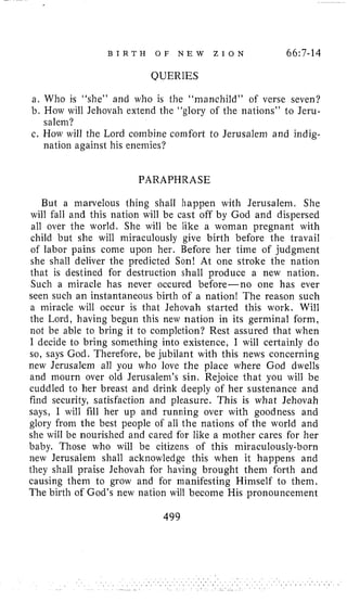 B I R T H O F N E W Z I O N 66~7-14
QUERIES
a. Who is “she” and who is the “manchild” of verse seven?
b. How will Jehovah extend the “glory of the nations” to Jeru-
salem?
c. How will the Lord combine comfort to Jerusalem and indig-
nation against his enemies?
PARAPHRASE
But a marvelous thing shall happen with Jerusalem. She
will fall and this nation will be cast off by God and dispersed
all over the world. She will be like a woman pregnant with
child but she will miraculously give birth before the travail
of labor pains come upon her. Before her time of judgment
she shall deliver the predicted Son! At one stroke the nation
that is destined for destruction shall produce a new nation.
Such a miracle has never occured before-no one has ever
seen such an instantaneous birth of a nation! The reason such
a miracle will occur is that Jehovah started this work. Will
the Lord, having begun this new nation in its germinal form,
not be able to bring it to completion? Rest assured that when
I decide to bring something into existence, I will certainly do
so, says God. Therefore, be jubilant with this news concerning
new Jerusalem all you who love the place where God dwells
and mourn over old Jerusalem’s sin. Rejoice that you will be
cuddled to her breast and drink deeply of her sustenance and
find security, satisfaction and pleasure. This is what Jehovah
says, I will fill her up and running over with goodness and
glory from the best people of all the nations of the world and
she will be nourished and cared for like a mother cares for her
baby. Those who will be citizens of this miraculously-born
new Jerusalem shall acknowledge this when it happens and
they shall praise Jehovah for having brought them forth and
causing them to grow and for manifesting Himself to them.
The birth of God’s new nation will become His pronouncement
499
 