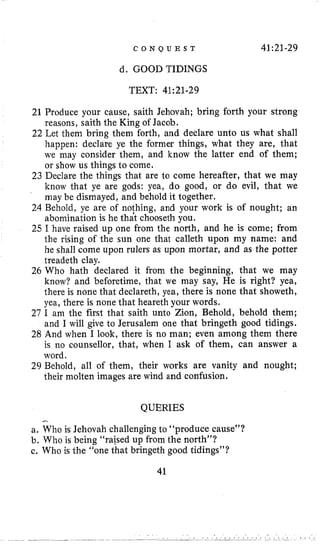 C O N Q U E S T 41:21-29
d. GOOD TIDINGS
TEXT: 41:21-29
21 Produce your cause, saith Jehovah; bring forth your strong
reasons, saith the King of Jacob.
22 Let them bring them forth, and declare unto us what shall
happen: declare ye the former things, what they are, that
we may consider them, and know the latter end of them;
or show us things to come.
23 Declare the things that are to come hereafter, that we may
know that ye are gods: yea, do good, or do evil, that we
may be dismayed, and behold it together.
24 Behold, ye are of nothing, and your work is of nought; an
abomination is he that chooseth you.
25 I have raised up one from the north, and he is come; from
the rising of the sun one that calleth upon my name: and
he shall come upon rulers as upon mortar, and as the potter
treadeth clay.
26 Who hath declared it from the beginning, that we may
know? and beforetime, that we may say, He is right? yea,
there is none that declareth, yea, there is none that showeth,
yea, there is none that heareth your words,
27 I am the first that saith unto Zion, Behold, behold them;
and I will give to Jerusalem one that bringeth good tidings.
28 And when I look, there is no man; even among them there
is no counsellor, that, when I ask of them, can answer a
word.
29 Behold, all of them, their works are vanity and nought;
their molten images are wind and confusion.
QUERIES
-
a. Who is Jehovah challenging to “produce cause”?
b. Who is being ‘‘raisedup from the north”?
c. Who is the “one that bringeth good tidings”?
41
 