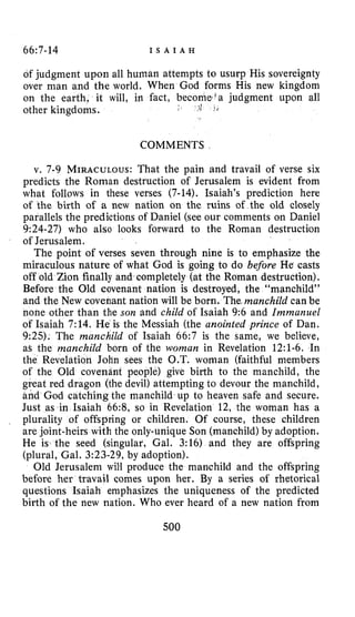 66:7-14 I S A I A H
of judgment upon all human attempts to usurp His sovereignty
over man and the world. When God forms His new kingdom
on the earth, it will, in fact, become’a judgment upon all
other kingdoms. 7; I <
COMMENTS
v. 7-9 MIRACULOUS:That the pain and travail of verse six
predicts the Roman destruction of Jerusalem is evident from
what follows in these verses (7-14). Isaiah’s prediction here
of the birth of a new nation on the ruins of the old closely
parallels the predictions of Daniel (see our comments on Daniel
9:24-27) who also looks forward to the Roman destruction
of Jerusalem.
The point of verses seven through nine is to emphasize the
miraculous nature of what God is going to do before He casts
off old Zion finally and completely (at the Roman destruction).
Before the Old covenant nation is destroyed, the “manchild”
and the New covenant nation will be born. The,manchild canbe
none other than the son and child of Isaiah 9:6 and Immanuel
of Isaiah 7:14. He is the Messiah (the anointed prince of Dan.
9:25). The manchild of Isaiah 66:7 is the same, we believe,
as the manchild born of the woman in Revelation 12:l-6. In
the Revelation John sees the O.T. woman (faithful members
of the Old covenant people) give birth to the manchild, the
great red dragon (the devil) attempting to devour the manchild,
and God catching the manchild up to heaven safe and secure.
Just as in Isaiah 66:8, so in Revelation 12, the woman has a
plurality of offspring or children. Of course, these children
are joint-heirs with the only-unique Son (manchild) by adoption.
He is the seed (singular, Gal. 3:16) and they are offspring
(plural, Gal. 3:23-29, by adoption).
Old Jerusalem will produce the manchild and the offspring
before her travail comes upon her. By a series of rhetorical
questions Isaiah emphasizes the uniqueness of the predicted
birth of the new nation. Who ever heard of a new nation from
500
 