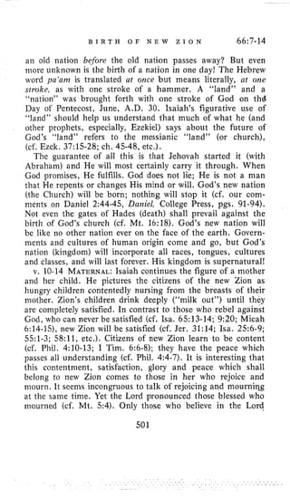B I R T H O F N E W Z I O N 366:7-14
an old nation before the old nation passes away? But even
more unlmown is the birth of a nation in one day! The Hebrew
word ya‘am is translated at orice but means literally, ut one
stroke, as with one stroke of a hammer. A “land” and a
“nation” was brought forth with one stroke of God on thd
Day of Pentecost, June, A.D. 30. Isaiah’s figurative use of
“land” should help us understand that much of what he (and
other prophets, especially, Ezekiel) says about the future of
God’s “land” refers to the messianic “land” (or church),
(cf. Ezek. 37:15-28;ch. 45-48,etc.).
The guarantee of all this is that Jehovah started it (with
Abraham) and He will most certainly carry it through. When
God promises, He fulfills. God does not lie; He is not a man
that He repents or changes His mind or will. God’s new nation
(the Church) will be born; nothing will stop it (cf. our com-
ments on Daniel 2:44-45,Daniel, College Press, pgs. 91-94).
Not even the gates of Hades (death) shall prevail against the
birth of God’s church (cf. Mt. 16:18). God’s new nation will
be like no other nation ever on the face of the earth. Govern-
ments and cultures of human origin come and go, but God’s
nation (kingdom) will incorporate all races, tongues, cultures
and classes, and will last forever. His kingdom is supernatural!
v. 10-14MATERNAL:Isaiah continues the figure of a mother
and her child. He pictures the citizens of the new Zion as
hungry children contentedly nursing from the breasts of their
mother. Zion’s children drink deeply (“milk out”) until they
are conipletely satisfied. In contrast to those who rebel against
God, who can never be satisfied (cf. Isa. 65:13-14;9:20;Micah
6:14-15),new Zion will be satisfied (cf. Jer. 31:14;Isa. 256-9;
551-3;58:11,etc.). Citizens of new Zion learn to be content
(cf. Phil. 4:lO-13;I Tim. 6:6-8);they have the peace which
passes all understanding (cf. Phil. 4:4-7).It is interesting that
this contentment, satisfaction, glory and peace which shall
belong to new Zion comes to those in her who rejoice and
mourn. It seems incongruous to talk of rejoicing and mourniqg
at the same time. Yet the Lord pronounced those blessed who
mourned (cf. Mt. 54). Only those who believe in the Lord
501
 