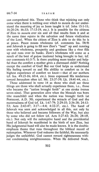 66:7-14 I S A I A H
can comprehend this. Those who think that rejoicing can only
come when there is nothing over which to mourn do not under-
stand the meaning of joy as Jesus taught it (cf. John 151-11;
16:20-24; 16:33; 17:13-19,etc.). It is possible for the citizens
bf Zion to mourn over sin and all that results from it and at
the same time rejoice in the salvation and future vindication
of the Lord. When the citizen of Zion is able to do this he is
at peace. Peace means wholeness (cf. comments Isa. 58:9)
and Jehovah is going to fill new Zion’s “land” up and running
over with wholeness, prosperity and goodness like a river fills
up and runs over its banks. Zion’s wholeness will come as a
result of the best of goiym (nations) being brought to her, (cf.
our comments 61:s-7).Is there anything more tender and help-
ful than the comfort a mother gives a distressed child? Nothing
except the comfort of God! But our God helps us understand
His feeling toward us and His abililty to comfort us in the
highest experience of comfort we know- that of our mothers
(cf. Isa. 49:15-16; 60:4, etc.). Jesus expressed His tenderness
toward Jerusalem often (cf. Mt. 23:37-39; Lk. 19:41-44, etc.).
Those addressed in verse 14 as those who shall see these
things are those who shall actually experience them, Le., those
who became the “nation brought forth” at one stroke (verses
seven-nine). That generation alive when the Messiah was born
(the manchild) and when the nation was brought forth (at
Pentecost, A.D. 301, experienced the miracle of God and the
maternalness of God (cf. Lk. 1:67-79;2:29-35; 2:36-38; 24:13-
53; Acts 2:43-47; 3:17-4:4; 4~32-37,etc.). The hand of
Jehovah was seen and acknowledged in all this, not only by
those who believed and became followers of the Way, but also
by some who did not follow (cf. Acts 527-42; 26:28; 28:lff,
etc.). Not only will the redemptive hand and the providential
hand of Jehovah be manifested in the birth of new Zion, but
His judgmental hand will also be made known. It is the double-
emphasis theme that runs throughout the biblical record of
redemption. Whenever God redeems the faithful, He necessarily
judges the unfaithful. God cannot reward righteousness with-
out condemning unrighteousness. When He delivered Noah,
502
 