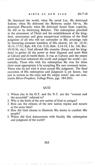 B I R T H O F N E W Z I O N 66:7-14
He destroyed the world; when He saved Lot, He destroyed
Sodom; when He delivered the Hebrews under hlo-es, He
destroyed Pharaoh; when He delivered Israel from captivity,
He did so by destroying Babylon. The redemption provided
in the atonement of Christ and the establishment of the king-
dom, pronounces and gives unequivocal evidence of the final
judgment of all who will not surrender to His sovereign rule
by becoming covenant members of His church, (cf, Jn. 12:31;
16:11; 17:31; Eph. 4:8; Col. 2:15; Heb. 2:14-15; I Jn. 3:8; Rev.
19:15-16, etc.). God allowed His enemies (Satan and his king-
dom) to gather all the power at their disposal and meet Him
at Calvary and do battle there. It was at Calvary and the empty
tomb that God redeemed the world and judged the world-po-
tentially. Those who wish the redemption He won for them
there must appropriate it by accepting His new covenant terms.
Those who do not wish it must accept His judgment. The final
execution of His redemption and judgment is yet future, but
just as certain as the cross and the empty tomb! (see our com-
ments Miiior Prophets, College Press, pgs. 184-201).
QUIZ
1. Where else in the O.T. and the N.T. are the “woman and
2. Why is the birth of the new nation of God so unique?
3. How can the citizens of the new nation rejoice and mourn
4. How did God choose to illustrate His desire to comfort His
5. Where did God demonstrate with finality His redemption
the manchild” referred to?
at the same time?
people?
and judgment of the world?
503
 