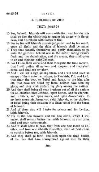 66:1.5-24 I S A I A H
3. BUILDING OF ZION
TEXT: 66:15-24
15 For, behold, Jehovah will come with fire, and his chariots
shall be like the whirlwind; to render his anger with fierce-
ness, and his rebuke with flames of fire.
16 For by fire will Jehovah execute judgment, and by his sword,
upon all flesh; and the slain of Jehovah shall be many.
17 They that sanctify themselves and purify themselves to go
unto the gardens, behind one in the midst, eating swine’s
flesh, and the abomination, and the mouse, they shall come
to an end together, saith Jehovah.
18 For I know their works and their thoughts: the time cometh,
that I will gather all nations and tongues; and they shall
come, and shall see my glory.
19 And I will set a sign among them, and I will send such as
escape of them unto the nations, to Tarshish, Pul, and Lud,
that draw the bow, to Tubal and Javan, to the isles afar
off, that have not heard my fame, neither have seen my
glory; and they shall declare my glory among the nations.
20 And they shall .bring all your brethren out of all the nations
for an oblation unto Jehovah, upon horses, and in chariots,
and in litters, and,upon mules, and upon dromedaries, to
my holy mountain Jerusalem, saith Jehovah, as the children
of Israel bring their oblation in a clean vessel into the house,
of Jehovah.
21 And of them also will I take for priests and for Levites,,
22 For as the new heavens and the new earth, which I will
make, shall remain before me, saith Jehovah, so shall your,
seed and your name remain.
23 And it shall come to pass, that from one new moon to an:,
other, and from one sabbath to another, shall all flesh come,
to worship before me, saith Jehovah.
24 And they shall go forth, and look upon the dead bodies,
of the men that have transgressed against me: for their,
saith Jehovah. 1
504
 